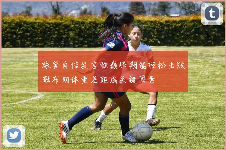 球爹自信发言称巅峰期能轻松击败勒布朗体重差距成关键因素
